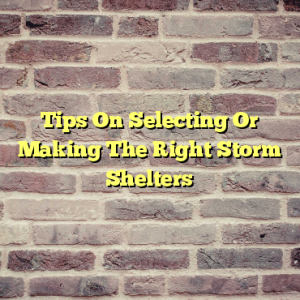 Tips On Selecting Or Making The Right Storm Shelters