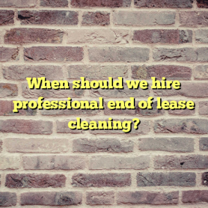 When should we hire professional end of lease cleaning?