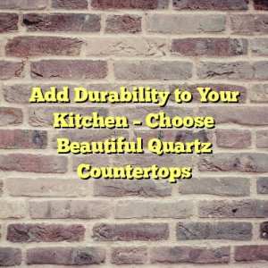 Add Durability to Your Kitchen – Choose Beautiful Quartz Countertops