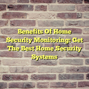 Benefits Of Home Security Monitoring: Get The Best Home Security Systems